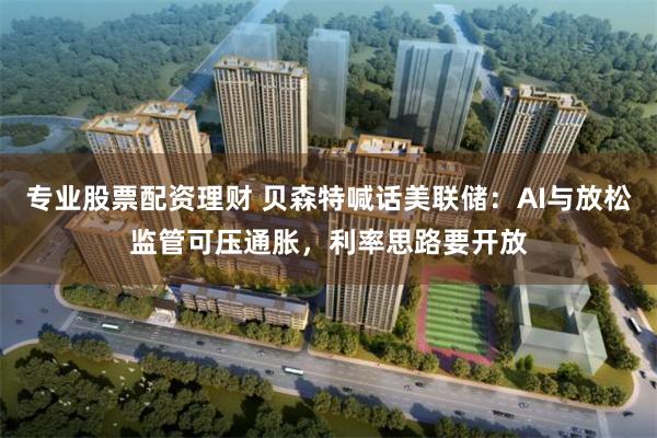 专业股票配资理财 贝森特喊话美联储：AI与放松监管可压通胀，利率思路要开放