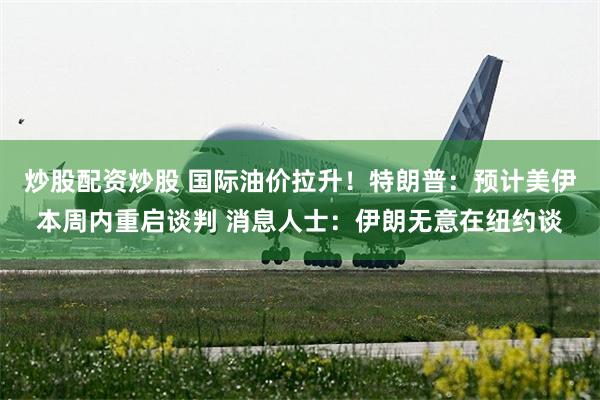 炒股配资炒股 国际油价拉升！特朗普：预计美伊本周内重启谈判 消息人士：伊朗无意在纽约谈