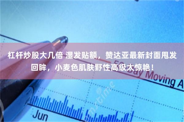 杠杆炒股大几倍 湿发贴额，赞达亚最新封面甩发回眸，小麦色肌肤野性高级太惊艳！