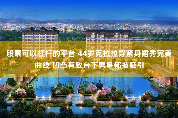 股票可以杠杆的平台 44岁克拉拉穿紧身裙秀完美曲线 凹凸有致台下男星都被吸引