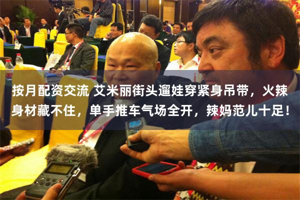 按月配资交流 艾米丽街头遛娃穿紧身吊带，火辣身材藏不住，单手推车气场全开，辣妈范儿十足！