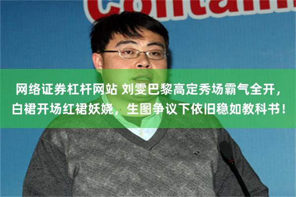 网络证券杠杆网站 刘雯巴黎高定秀场霸气全开，白裙开场红裙妖娆，生图争议下依旧稳如教科书！