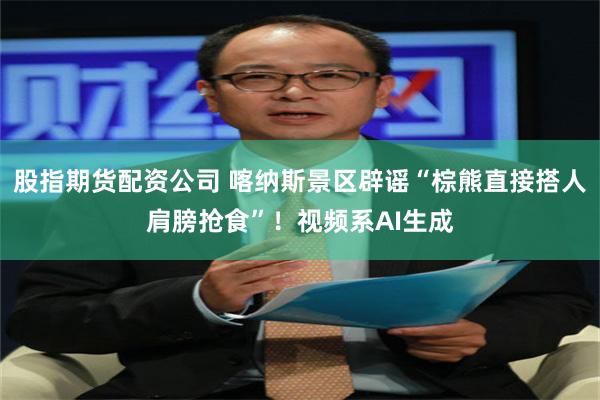 股指期货配资公司 喀纳斯景区辟谣“棕熊直接搭人肩膀抢食”！视频系AI生成