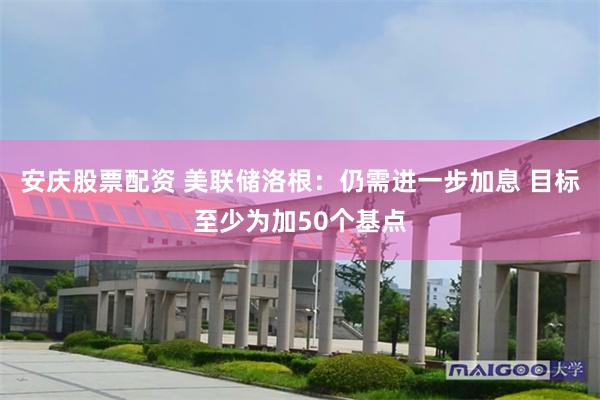 安庆股票配资 美联储洛根：仍需进一步加息 目标至少为加50个基点