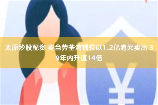 太原炒股配资 麦当劳荃湾铺位以1.2亿港元卖出 39年内升值14倍