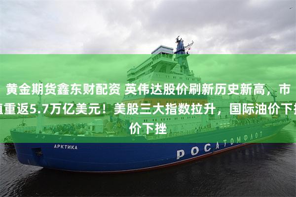 黄金期货鑫东财配资 英伟达股价刷新历史新高，市值重返5.7万亿美元！美股三大指数拉升，国际油价下挫