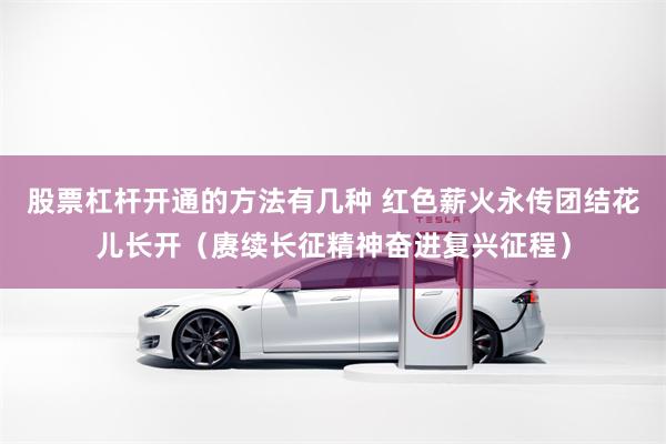 股票杠杆开通的方法有几种 红色薪火永传团结花儿长开（赓续长征精神奋进复兴征程）