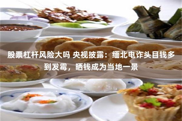 股票杠杆风险大吗 央视披露：缅北电诈头目钱多到发霉，晒钱成为当地一景