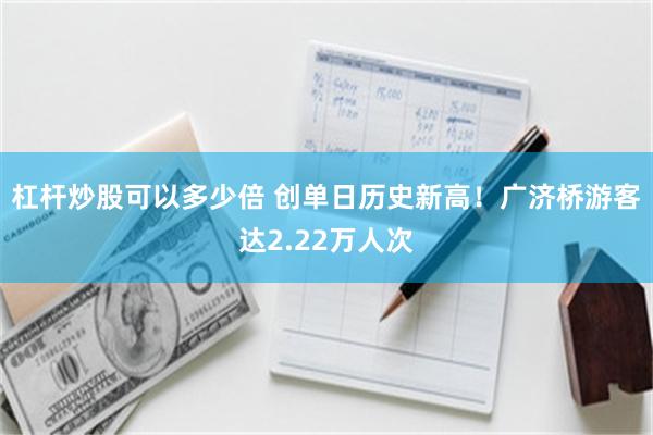 杠杆炒股可以多少倍 创单日历史新高!广济桥游客达2.22万人次