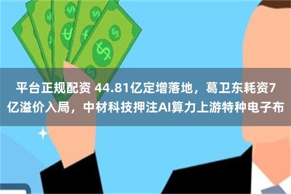平台正规配资 44.81亿定增落地，葛卫东耗资7亿溢价入局，中材科技押注AI算力上游特种电子布