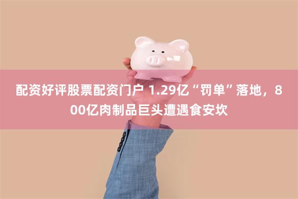 配资好评股票配资门户 1.29亿“罚单”落地，800亿肉制品巨头遭遇食安坎