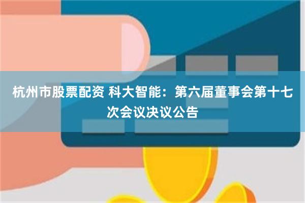 杭州市股票配资 科大智能：第六届董事会第十七次会议决议公告