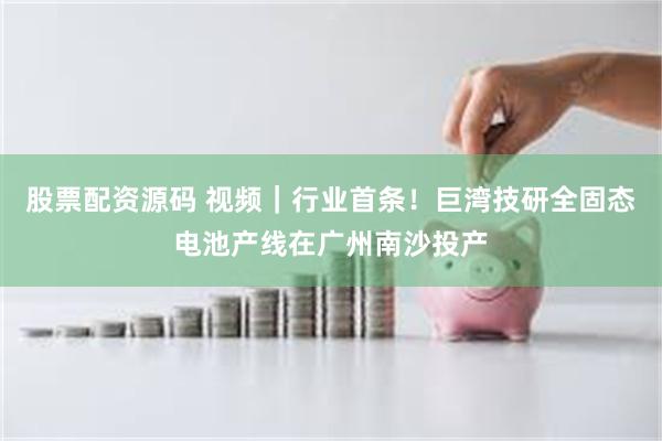 股票配资源码 视频｜行业首条！巨湾技研全固态电池产线在广州南沙投产