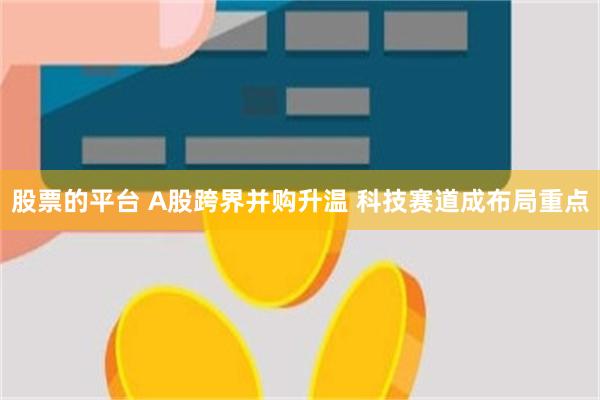 股票的平台 A股跨界并购升温 科技赛道成布局重点
